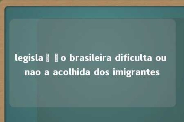 legislação brasileira dificulta ou nao a acolhida dos imigrantes 