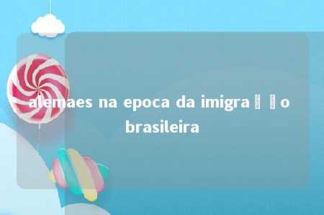 alemaes na epoca da imigração brasileira 