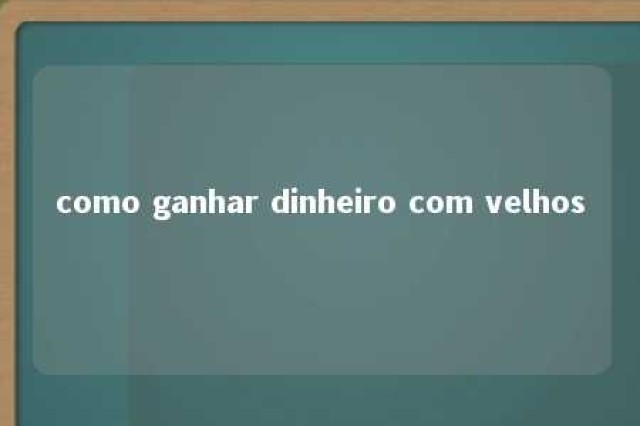 como ganhar dinheiro com velhos 