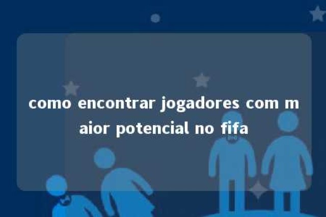 como encontrar jogadores com maior potencial no fifa 