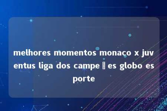 melhores momentos monaco x juventus liga dos campeões globo esporte 