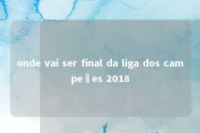 onde vai ser final da liga dos campeões 2018 