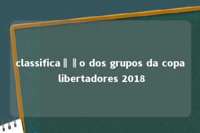 classificação dos grupos da copa libertadores 2018 