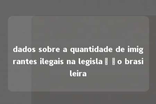 dados sobre a quantidade de imigrantes ilegais na legislação brasileira 