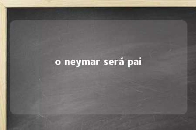 o neymar será pai 