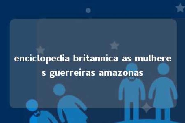 enciclopedia britannica as mulheres guerreiras amazonas 