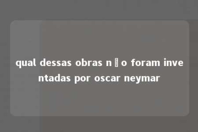 qual dessas obras não foram inventadas por oscar neymar 