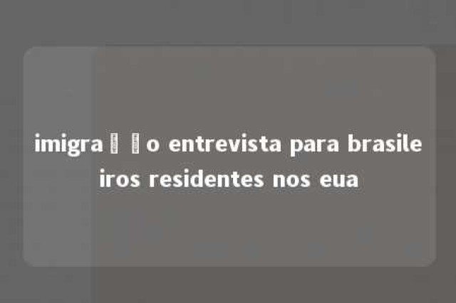 imigração entrevista para brasileiros residentes nos eua 