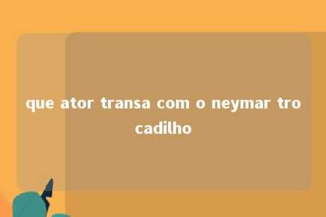 que ator transa com o neymar trocadilho 