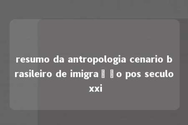 resumo da antropologia cenario brasileiro de imigração pos seculo xxi 