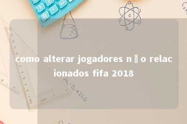 como alterar jogadores não relacionados fifa 2018 