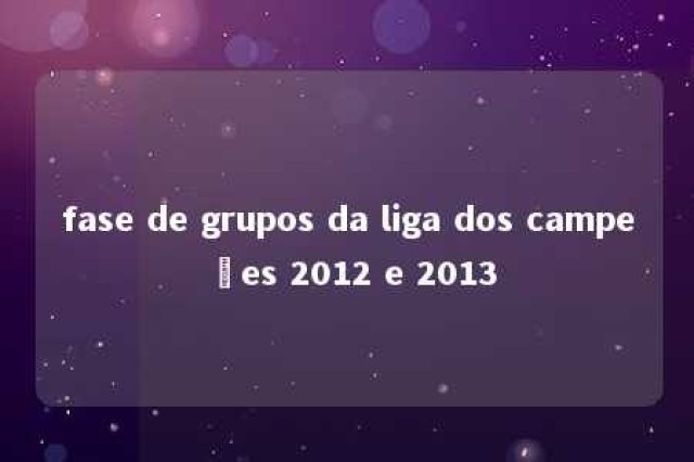 fase de grupos da liga dos campeões 2012 e 2013 