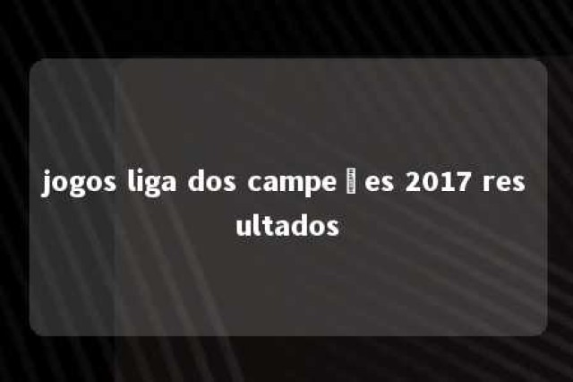 jogos liga dos campeões 2017 resultados 