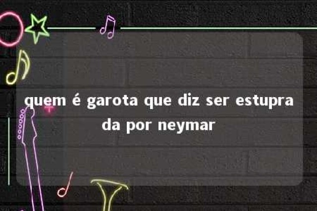 quem é garota que diz ser estuprada por neymar 