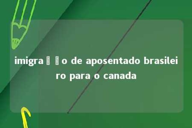 imigração de aposentado brasileiro para o canada 