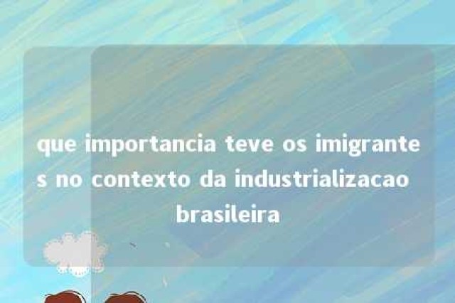 que importancia teve os imigrantes no contexto da industrializacao brasileira 