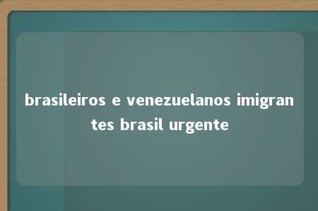 brasileiros e venezuelanos imigrantes brasil urgente 