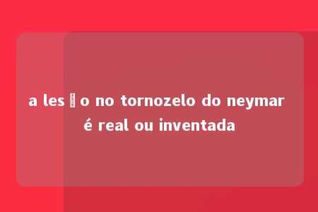 a lesão no tornozelo do neymar é real ou inventada 