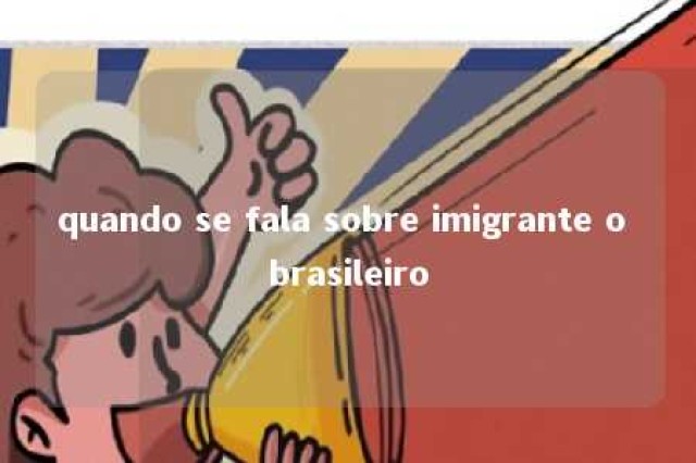 quando se fala sobre imigrante o brasileiro 