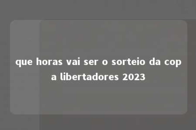 que horas vai ser o sorteio da copa libertadores 2023 