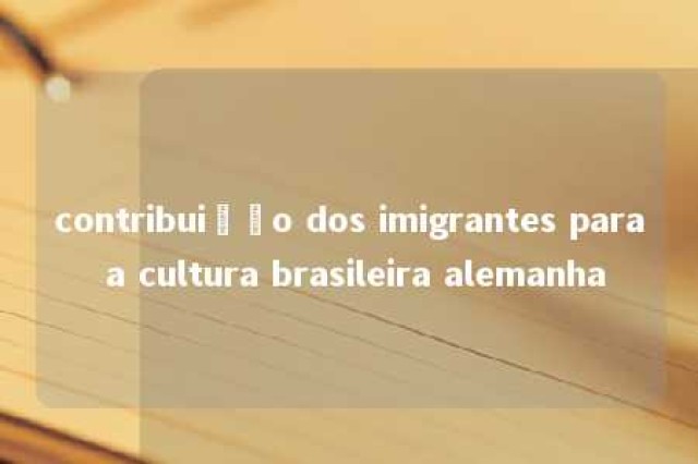 contribuição dos imigrantes para a cultura brasileira alemanha 