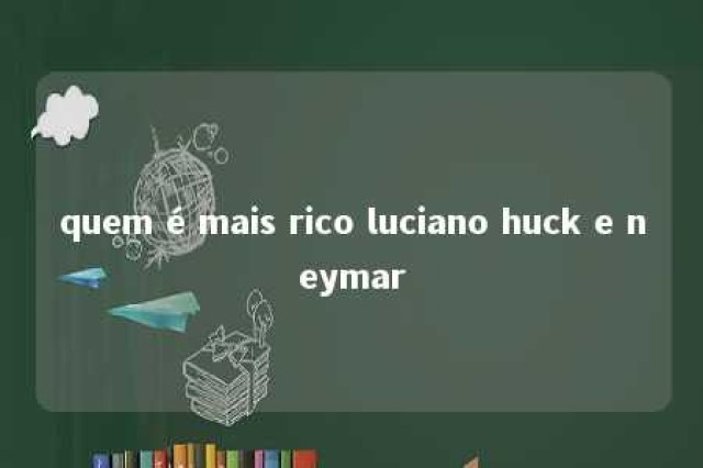 quem é mais rico luciano huck e neymar 