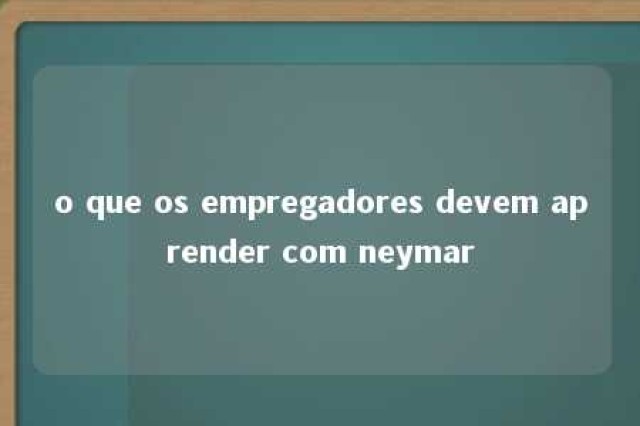 o que os empregadores devem aprender com neymar 