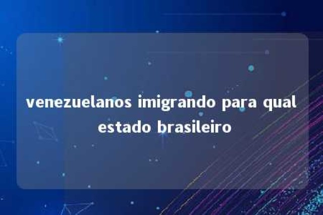 venezuelanos imigrando para qual estado brasileiro 