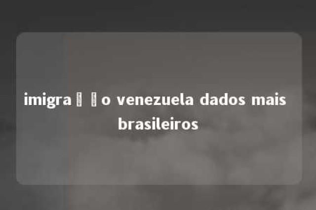 imigração venezuela dados mais brasileiros 