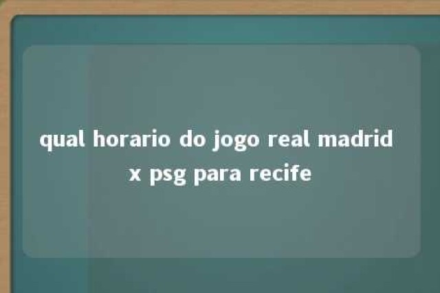 qual horario do jogo real madrid x psg para recife 