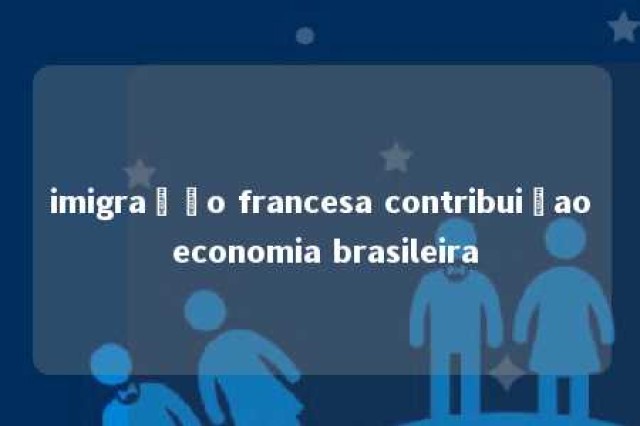 imigração francesa contribuiçao economia brasileira 