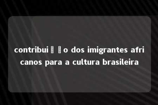 contribuição dos imigrantes africanos para a cultura brasileira 