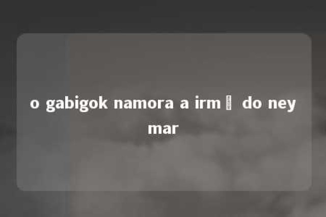 o gabigok namora a irmã do neymar 