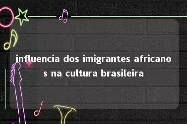 influencia dos imigrantes africanos na cultura brasileira 