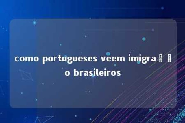 como portugueses veem imigração brasileiros 