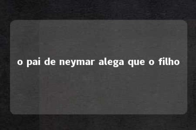 o pai de neymar alega que o filho 