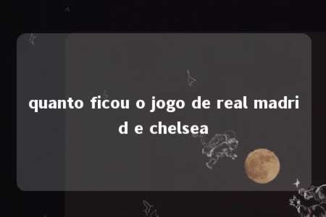 quanto ficou o jogo de real madrid e chelsea 