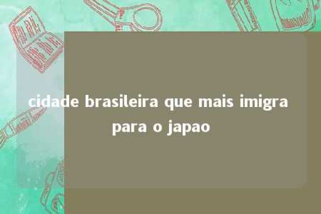 cidade brasileira que mais imigra para o japao 