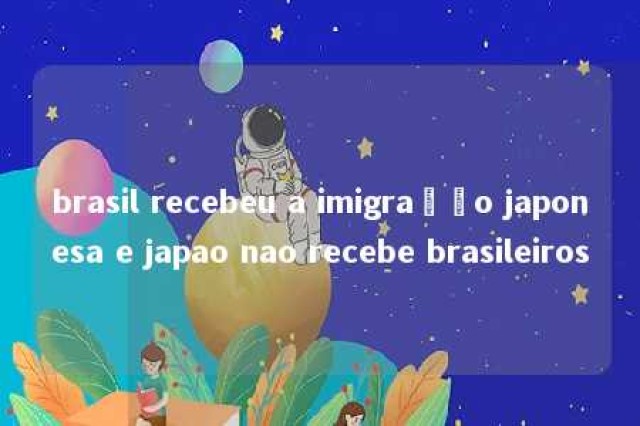 brasil recebeu a imigração japonesa e japao nao recebe brasileiros 