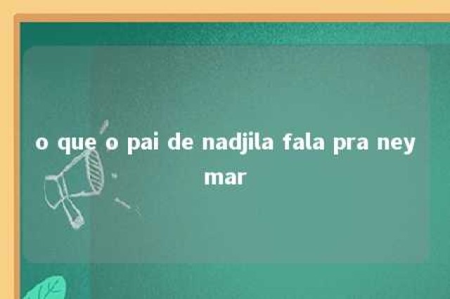 o que o pai de nadjila fala pra neymar 