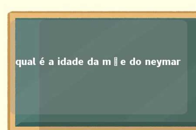 qual é a idade da mãe do neymar 