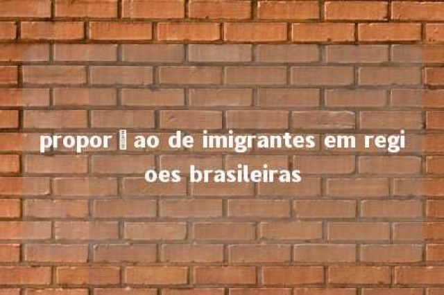 proporçao de imigrantes em regioes brasileiras 