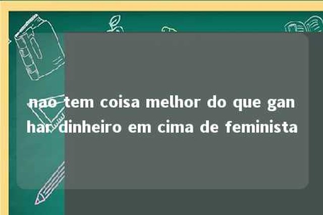 nao tem coisa melhor do que ganhar dinheiro em cima de feminista 