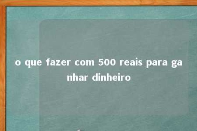 o que fazer com 500 reais para ganhar dinheiro 