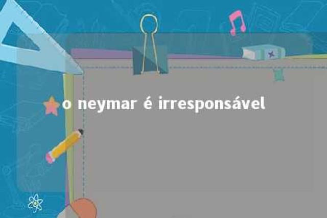 o neymar é irresponsável 