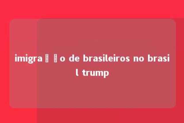 imigração de brasileiros no brasil trump 