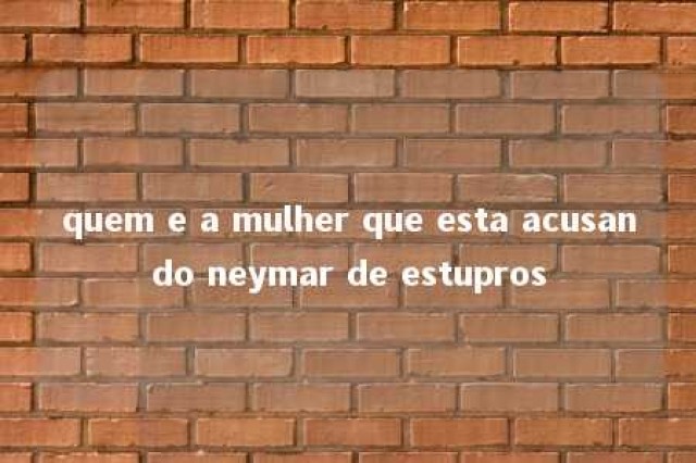 quem e a mulher que esta acusando neymar de estupros 