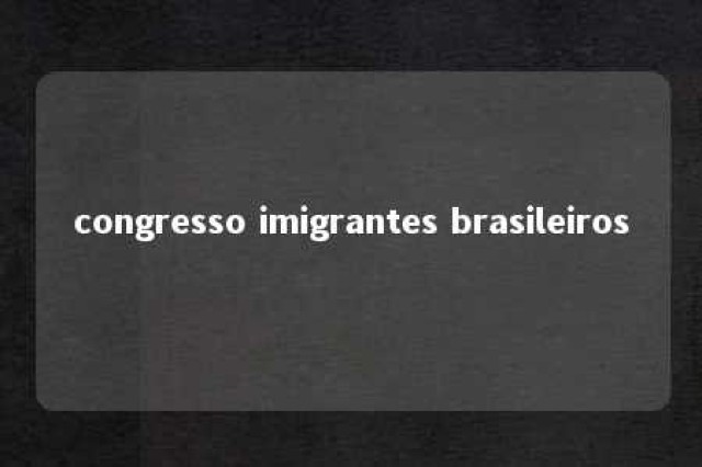 congresso imigrantes brasileiros 