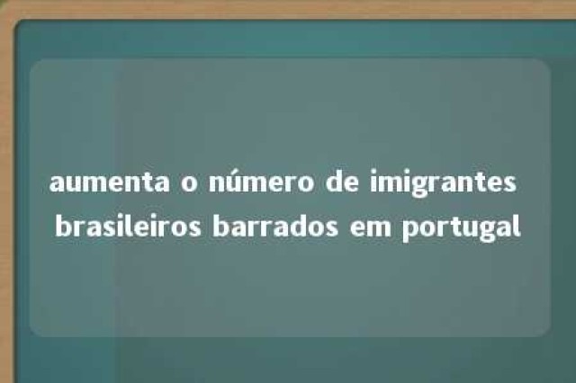 aumenta o número de imigrantes brasileiros barrados em portugal 