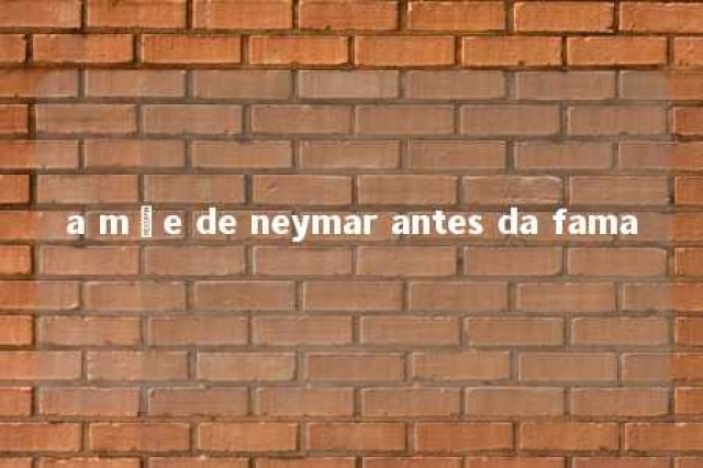 a mãe de neymar antes da fama 